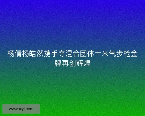 杨倩杨皓然携手夺混合团体十米气步枪金牌再创辉煌
