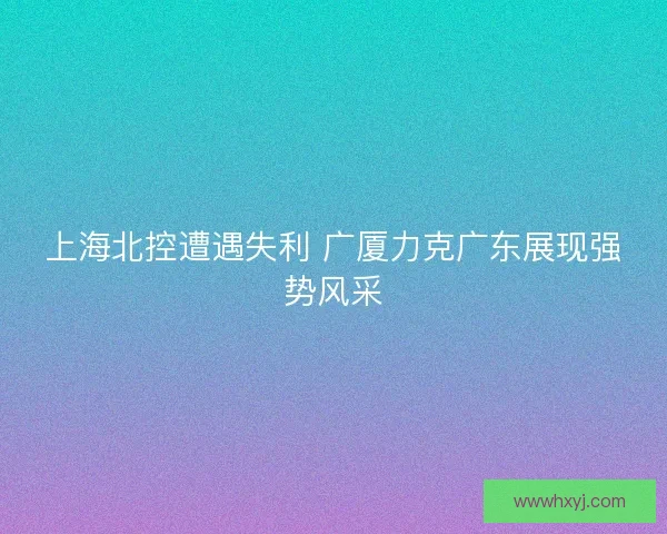 上海北控遭遇失利 广厦力克广东展现强势风采