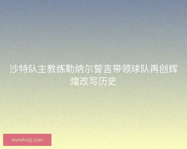 沙特队主教练勒纳尔誓言带领球队再创辉煌改写历史
